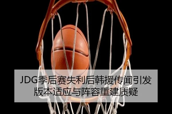 JDG季后赛失利后韩援传闻引发版本适应与阵容重建质疑
